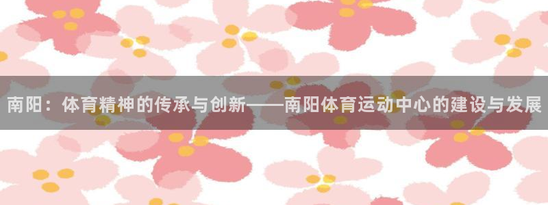 意昂3体育2官网入口：南阳：体育精神的传承与创新——南阳体育运动中心的建设与发展